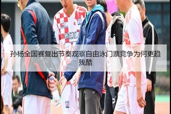 孙杨全国赛复出节奏观察自由泳门票竞争为何更趋残酷